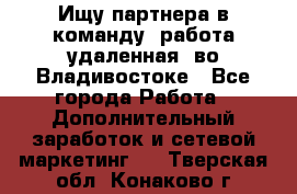 Ищу партнера в команду (работа удаленная) во Владивостоке - Все города Работа » Дополнительный заработок и сетевой маркетинг   . Тверская обл.,Конаково г.